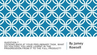 QUESTION 7
LOOKING BACK AT YOUR PRELIMINARY TASK, WHAT
DO YOU FEEL YOU HAVE LEARNT IN THE
PROGRESSION FROM IT TO THE FULL PRODUCT?
By Jamey
Rowsell
 