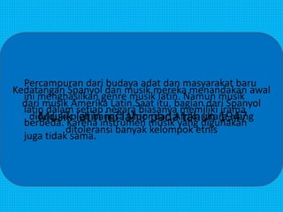 PENGERTIAN MUSIK LATIN
Kedatangan Spanyol dan musik mereka menandakan awal
dari musik Amerika Latin.Saat itu, bagian dari Spanyol
diduduki oleh bangsa Moor dari Afrika Utara, yang
ditoleransi banyak kelompok etnis
Percampuran dari budaya adat dan masyarakat baru
ini menghasilkan genre musik latin. Namun musik
latin dalam setiap negara biasanya memiliki irama
berbeda. Karena instrumen musik yang digunakan
juga tidak sama.
Musik latin ini lahir pada tahun 1947
 