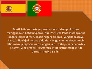 Musik latin semakin populer karena dalam praktiknya
menggunakan bahasa Spanyol dan Portugal. Pada masanya dua
negara tersebut merupakan negara adidaya, yang bahasanya
banyak dipelajari negara didunia. Hingga memudahkan musik
latin meraup kepopuleran diengeri lain. Uniknya para penakluk
Spanyol yang kembali ke Amerika latin justru terpangaruh
dengan musik baru ini.
 