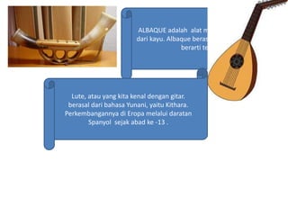 ALBAQUE adalah alat musik tiup yang terbuat
dari kayu. Albaque berasal dari kata Albue yang
berarti terompet
Lute, atau yang kita kenal dengan gitar.
berasal dari bahasa Yunani, yaitu Kithara.
Perkembangannya di Eropa melalui daratan
Spanyol sejak abad ke -13 .
 