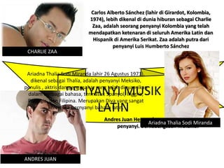 PENYANYI MUSIK
LATIN
Carlos Alberto Sánchez (lahir di Girardot, Kolombia,
1974), lebih dikenal di dunia hiburan sebagai Charlie
Zaa, adalah seorang penyanyi Kolombia yang telah
mendapatkan ketenaran di seluruh Amerika Latin dan
Hispanik di Amerika Serikat. Zaa adalah putra dari
penyanyi Luis Humberto Sánchez
CHARLIE ZAA
ANDRES JUAN
Andres Juan Hernandez adalah aktor sekaligus
penyanyi. Berkebangsaan Meksiko.
Ariadna Thalia Sodi Miranda
Ariadna Thalia Sodi Miranda lahir 26 Agustus 1971),
dikenal sebagai Thalía, adalah penyanyi Meksiko,
penulis , aktris dan pengusaha, yang telah dinyanyikan
dalam berbagai bahasa, termasuk Spanyol, Inggris,
Portugis, dan Filipina. Merupakan Diva yang sangat
keren jika bernyanyi bahasa latin.
 