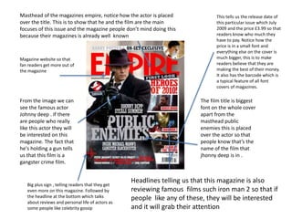 Big plus sign , telling readers that they get
even more on this magazine. Followed by
the headline at the bottom which talks
about reviews and personal life of actors as
some people like celebrity gossip
This tells us the release date of
this particular issue which July
2009 and the price £3.99 so that
readers know who much they
have to pay. Notice how the
price is in a small font and
everything else on the cover is
much bigger, this is to make
readers believe that they are
making the best of their money.
It also has the barcode which is
a typical feature of all font
covers of magazines.
Masthead of the magazines empire, notice how the actor is placed
over the title. This is to show that he and the film are the main
focuses of this issue and the magazine people don’t mind doing this
because their magazines is already well known
Magazine website so that
fan readers get more out of
the magazine
The film title is biggest
font on the whole cover
apart from the
masthead public
enemies this is placed
over the actor so that
people know that’s the
name of the film that
jhonny deep is in .
From the image we can
see the famous actor
Johnny deep . If there
are people who really
like this actor they will
be interested on this
magazine. The fact that
he's holding a gun tells
us that this film is a
gangster crime film.
Headlines telling us that this magazine is also
reviewing famous films such iron man 2 so that if
people like any of these, they will be interested
and it will grab their attention
 