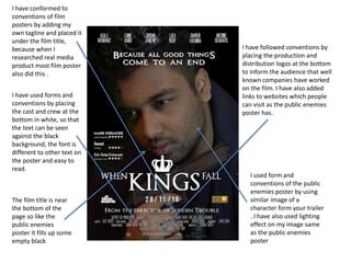 I have followed conventions by
placing the production and
distribution logos at the bottom
to inform the audience that well
known companies have worked
on the film. I have also added
links to websites which people
can visit as the public enemies
poster has.
I have conformed to
conventions of film
posters by adding my
own tagline and placed it
under the film title,
because when I
researched real media
product most film poster
also did this .
I have used forms and
conventions by placing
the cast and crew at the
bottom in white, so that
the text can be seen
against the black
background, the font is
different to other text on
the poster and easy to
read.
I used form and
conventions of the public
enemies poster by using
similar image of a
character form your trailer
. I have also used lighting
effect on my image same
as the public enemies
poster
The film title is near
the bottom of the
page so like the
public enemies
poster it fills up some
empty black
 