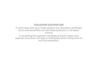 EVALUATION QUESTION ONE
In what ways does your media product use, develop or challenge
forms and conventions of real media products ( i.e of teaser
trailers)
In answering this question I am going to break it down into
separate areas that I will look at individually whilst linking them to
my final production.
 