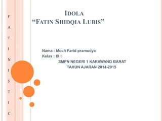 IDOLA
“FATIN SHIDQIA LUBIS”
Nama : Moch Farid pramudya
Kelas : IX I
SMPN NEGERI 1 KARAWANG BARAT
TAHUN AJARAN 2014-2015
F
A
T
I
N
I
S
T
I
C
 