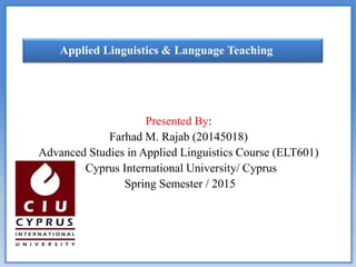 Presented By:
Farhad M. Rajab (20145018)
Advanced Studies in Applied Linguistics Course (ELT601)
Cyprus International University/ Cyprus
Spring Semester / 2015
Applied Linguistics & Language Teaching
 
