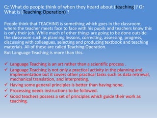 Q: What do people think of when they heard about (teaching)? Or
What is (Teaching Operation) ?
People think that TEACHING is something which goes in the classroom,
where the teacher meets face to face with his pupils and teachers know this
is only their job. While much of other things are going to be done outside
the classroom such as planning lessons, correcting, assessing, progress,
discussing with colleagues, selecting and producing textbook and teaching
materials. All of these are called Teaching Operation.
But Language Teaching is more than this.
 Language Teaching is an art rather than a scientific process .
 Language Teaching is not only a practical activity in the planning and
implementation but it covers other practical tasks such as data retrieval,
mechanical translation, and interpreting.
 Having some general principles is better than having none.
 Processing needs instructions to be followed.
 Good teachers possess a set of principles which guide their work as
teaching.
 