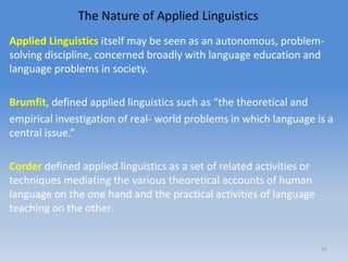 The Nature of Applied Linguistics
Applied Linguistics itself may be seen as an autonomous, problem-
solving discipline, concerned broadly with language education and
language problems in society.
Brumfit, defined applied linguistics such as “the theoretical and
empirical investigation of real- world problems in which language is a
central issue.”
Corder defined applied linguistics as a set of related activities or
techniques mediating the various theoretical accounts of human
language on the one hand and the practical activities of language
teaching on the other.
15
 