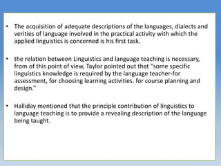 • The acquisition of adequate descriptions of the languages, dialects and
verities of language involved in the practical activity with which the
applied linguistics is concerned is his first task.
• the relation between Linguistics and language teaching is necessary,
from of this point of view, Taylor pointed out that “some specific
linguistics knowledge is required by the language teacher-for
assessment, for choosing learning activities. for course planning and
design.”
• Halliday mentioned that the principle contribution of linguistics to
language teaching is to provide a revealing description of the language
being taught.
 