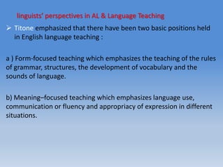 linguists’ perspectives in AL & Language Teaching
 Titone emphasized that there have been two basic positions held
in English language teaching :
a ) Form-focused teaching which emphasizes the teaching of the rules
of grammar, structures, the development of vocabulary and the
sounds of language.
b) Meaning–focused teaching which emphasizes language use,
communication or fluency and appropriacy of expression in different
situations.
 