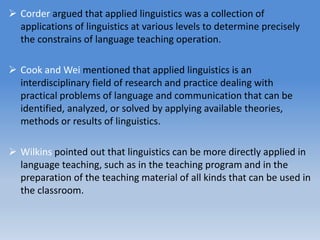  Corder argued that applied linguistics was a collection of
applications of linguistics at various levels to determine precisely
the constrains of language teaching operation.
 Cook and Wei mentioned that applied linguistics is an
interdisciplinary field of research and practice dealing with
practical problems of language and communication that can be
identified, analyzed, or solved by applying available theories,
methods or results of linguistics.
 Wilkins pointed out that linguistics can be more directly applied in
language teaching, such as in the teaching program and in the
preparation of the teaching material of all kinds that can be used in
the classroom.
 