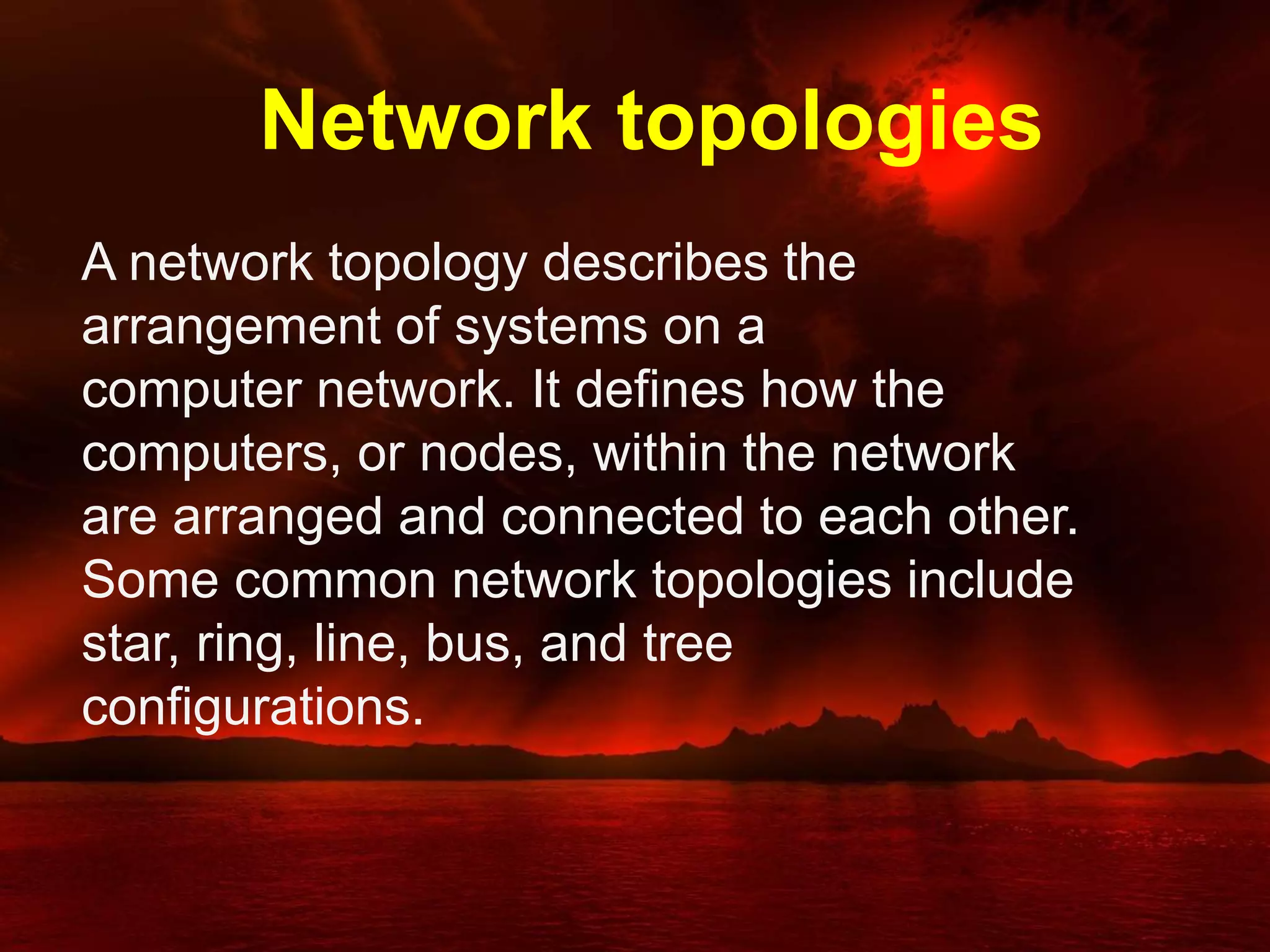 Network topologies
A network topology describes the
arrangement of systems on a
computer network. It defines how the
computers, or nodes, within the network
are arranged and connected to each other.
Some common network topologies include
star, ring, line, bus, and tree
configurations.
 