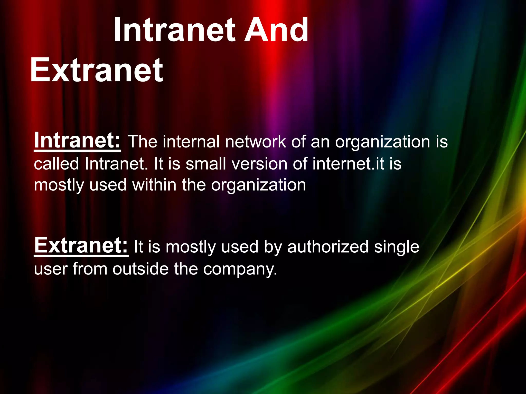 Intranet And
Extranet
Intranet: The internal network of an organization is
called Intranet. It is small version of internet.it is
mostly used within the organization
Extranet: It is mostly used by authorized single
user from outside the company.
 