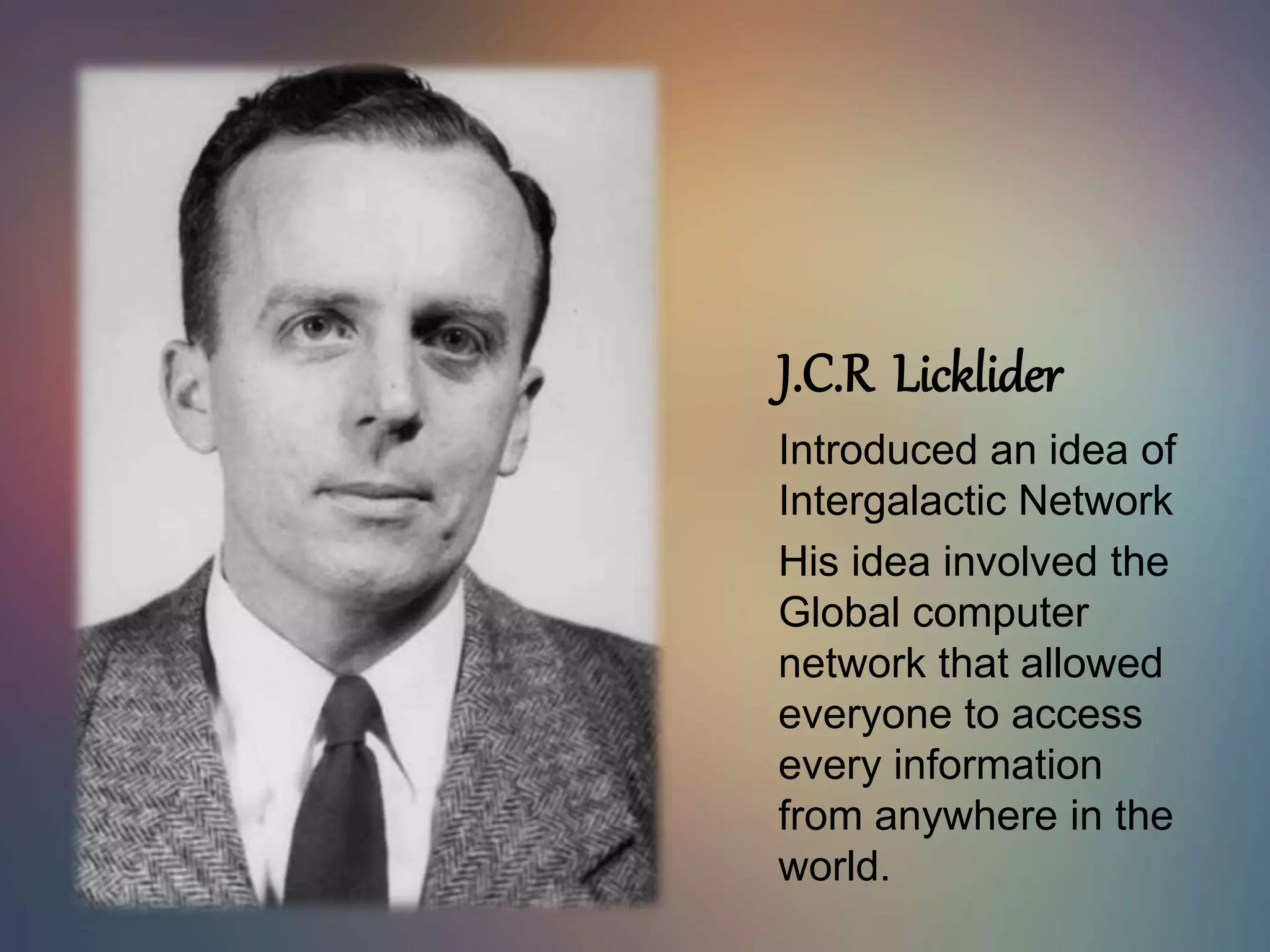 J.C.R Licklider
Introduced an idea of
Intergalactic Network
His idea involved the
Global computer
network that allowed
everyone to access
every information
from anywhere in the
world.
 