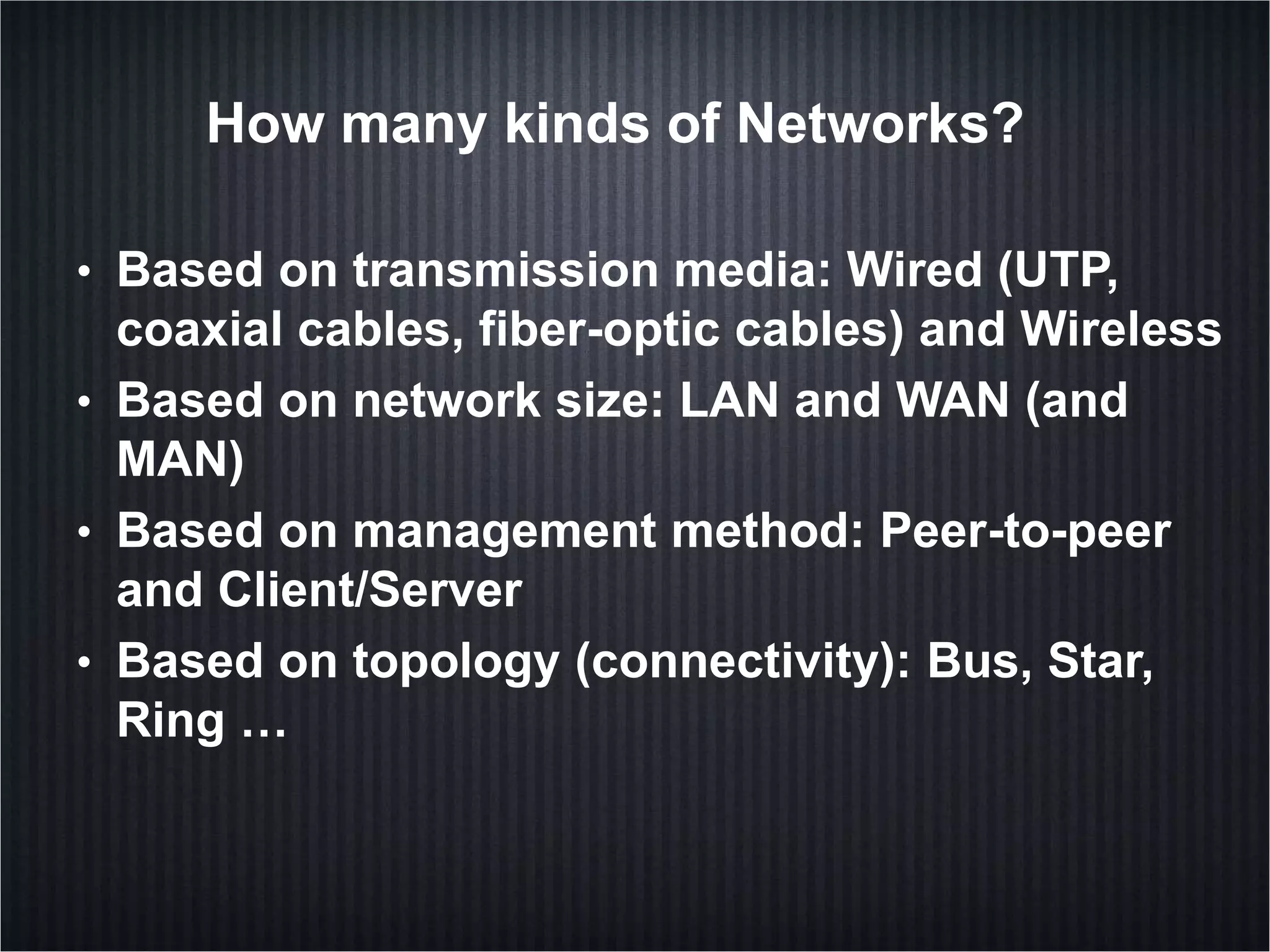 How many kinds of Networks?
• Based on transmission media: Wired (UTP,
coaxial cables, fiber-optic cables) and Wireless
• Based on network size: LAN and WAN (and
MAN)
• Based on management method: Peer-to-peer
and Client/Server
• Based on topology (connectivity): Bus, Star,
Ring …
 