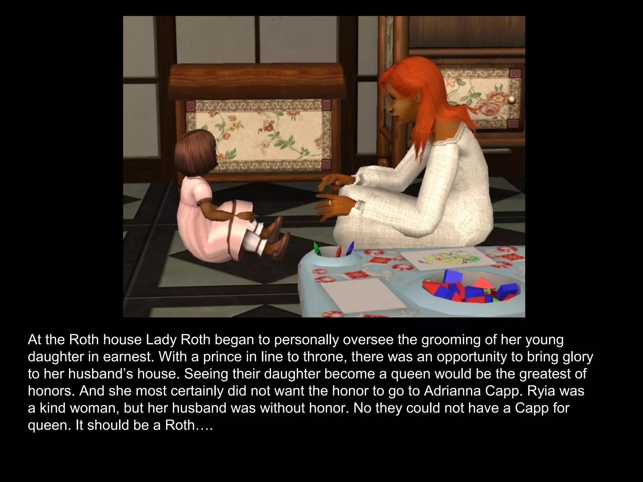 At the Roth house Lady Roth began to personally oversee the grooming of her young
daughter in earnest. With a prince in line to throne, there was an opportunity to bring glory
to her husband’s house. Seeing their daughter become a queen would be the greatest of
honors. And she most certainly did not want the honor to go to Adrianna Capp. Ryia was
a kind woman, but her husband was without honor. No they could not have a Capp for
queen. It should be a Roth….
 