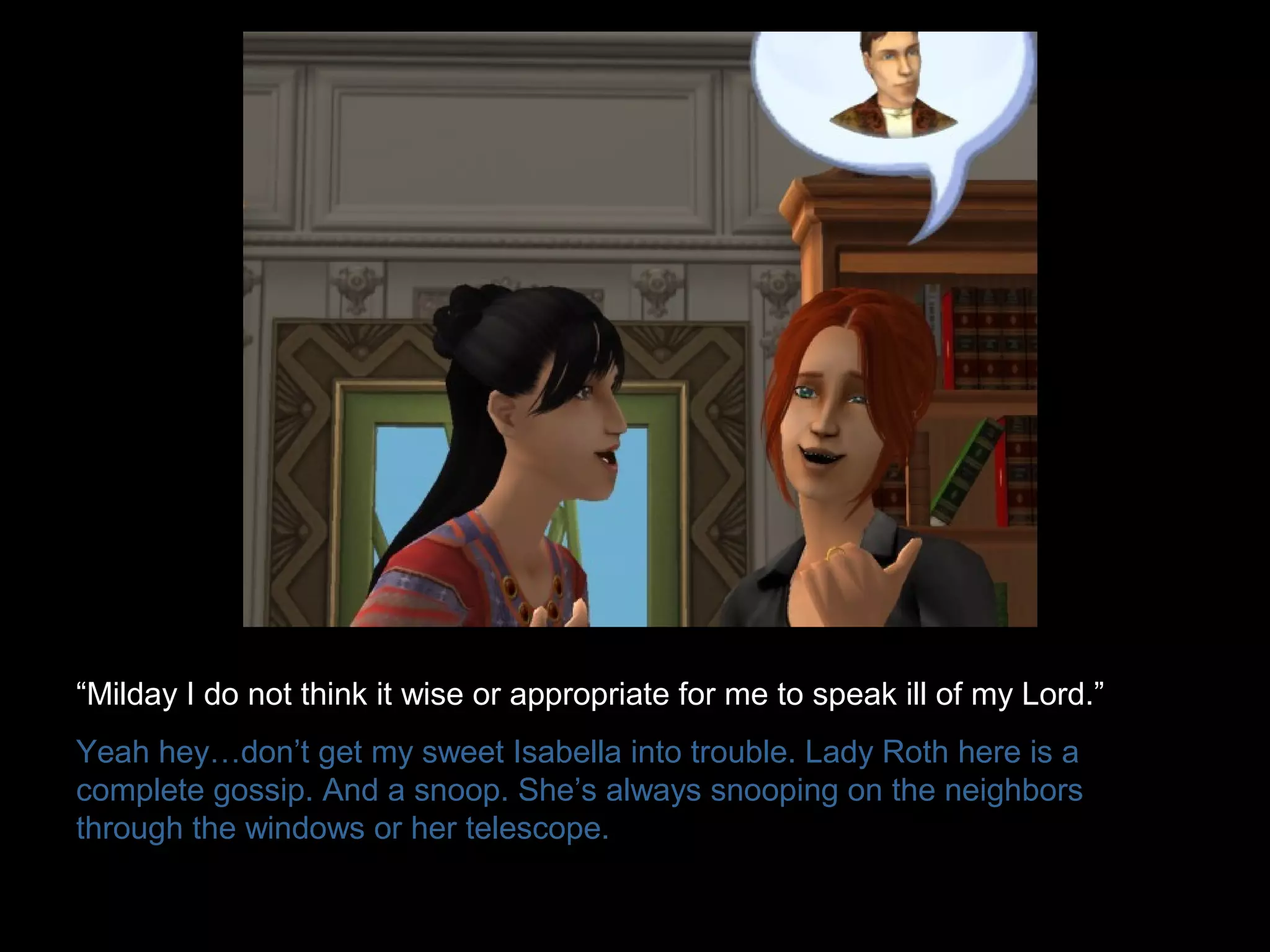 “Milday I do not think it wise or appropriate for me to speak ill of my Lord.”
Yeah hey…don’t get my sweet Isabella into trouble. Lady Roth here is a
complete gossip. And a snoop. She’s always snooping on the neighbors
through the windows or her telescope.
 