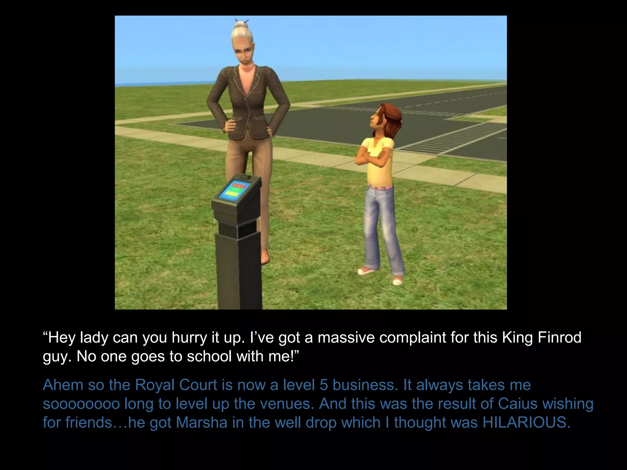 “Hey lady can you hurry it up. I’ve got a massive complaint for this King Finrod
guy. No one goes to school with me!”
Ahem so the Royal Court is now a level 5 business. It always takes me
soooooooo long to level up the venues. And this was the result of Caius wishing
for friends…he got Marsha in the well drop which I thought was HILARIOUS.
 