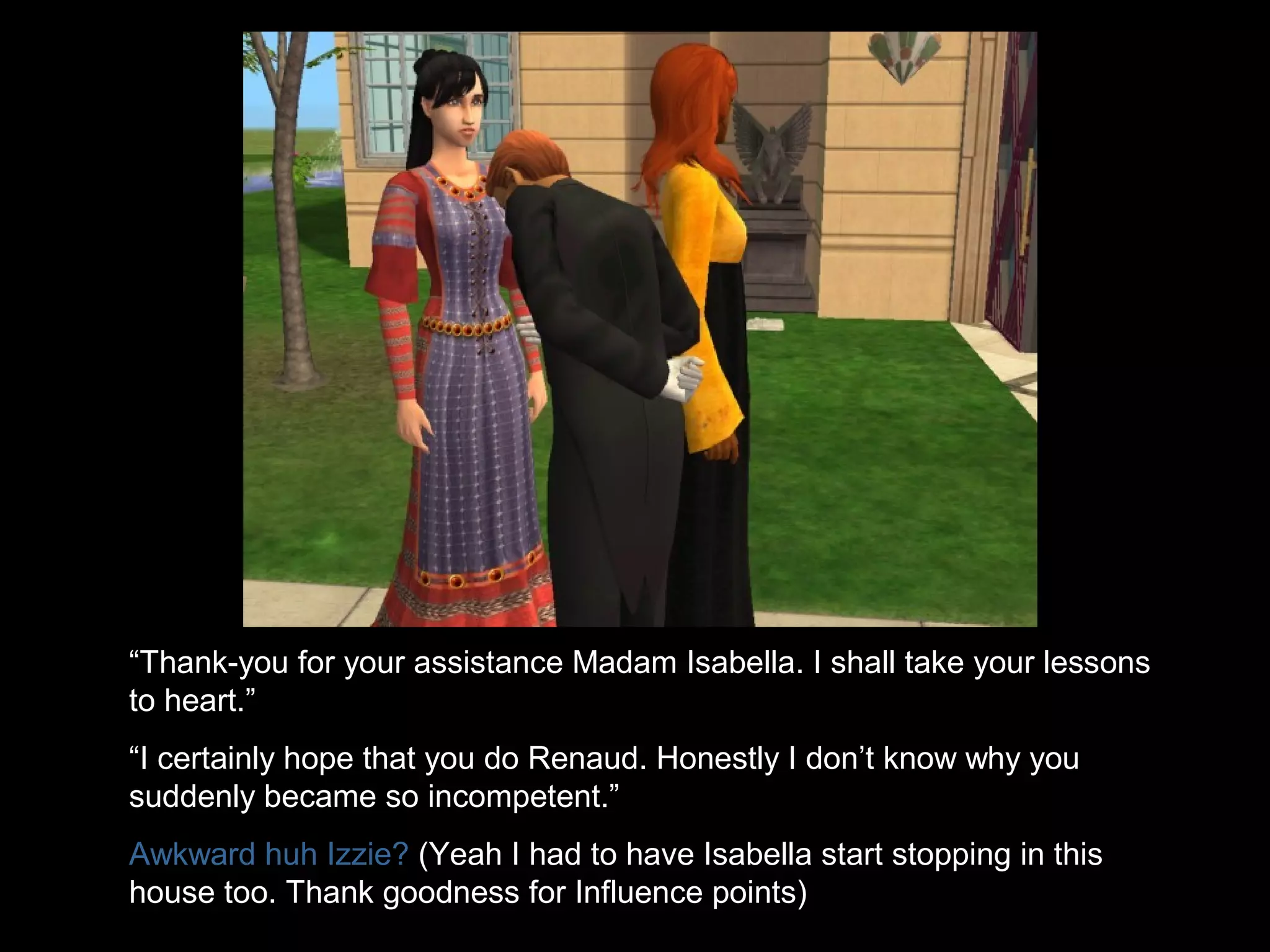 “Thank-you for your assistance Madam Isabella. I shall take your lessons
to heart.”
“I certainly hope that you do Renaud. Honestly I don’t know why you
suddenly became so incompetent.”
Awkward huh Izzie? (Yeah I had to have Isabella start stopping in this
house too. Thank goodness for Influence points)
 