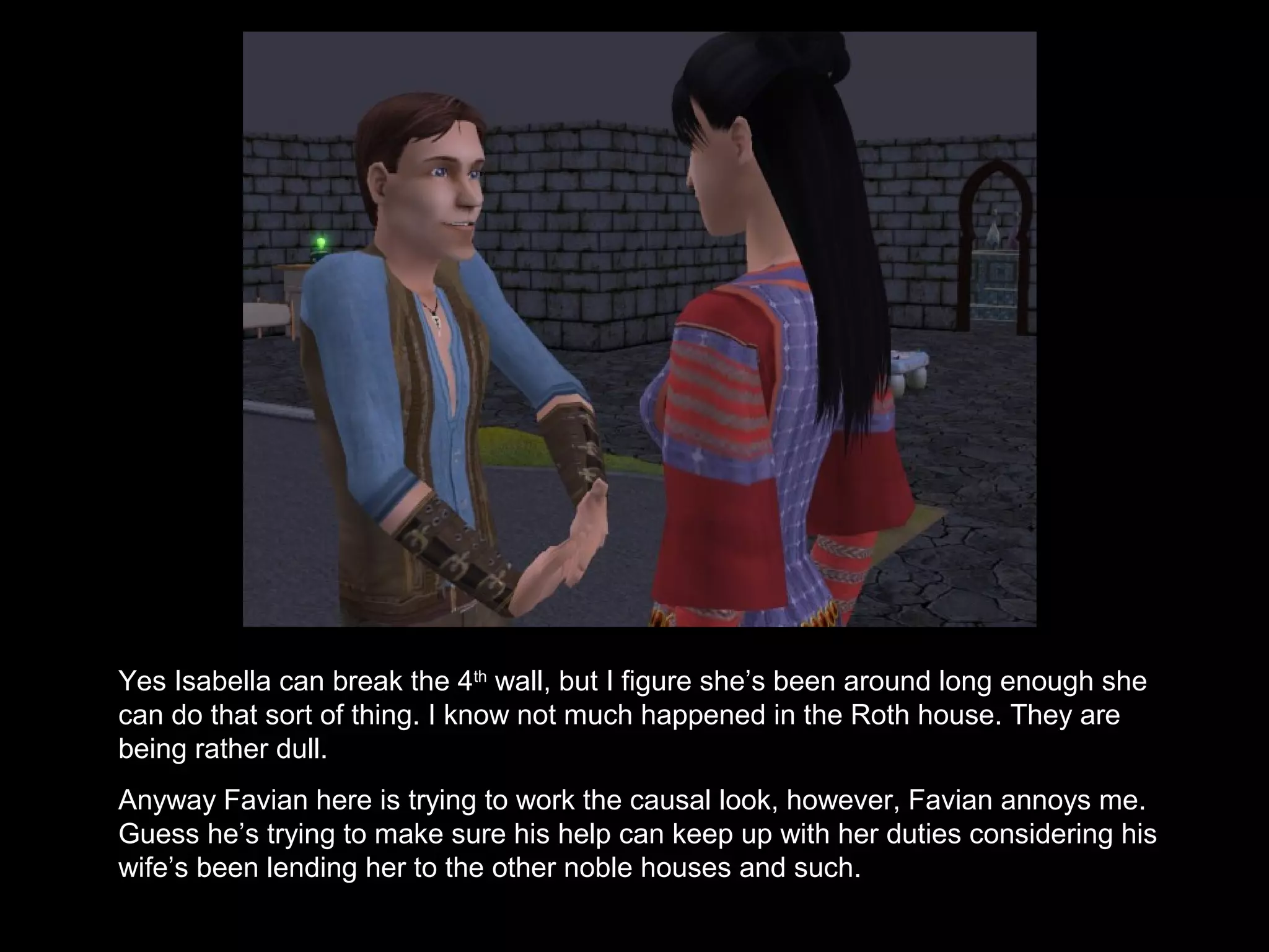 Yes Isabella can break the 4th
wall, but I figure she’s been around long enough she
can do that sort of thing. I know not much happened in the Roth house. They are
being rather dull.
Anyway Favian here is trying to work the causal look, however, Favian annoys me.
Guess he’s trying to make sure his help can keep up with her duties considering his
wife’s been lending her to the other noble houses and such.
 