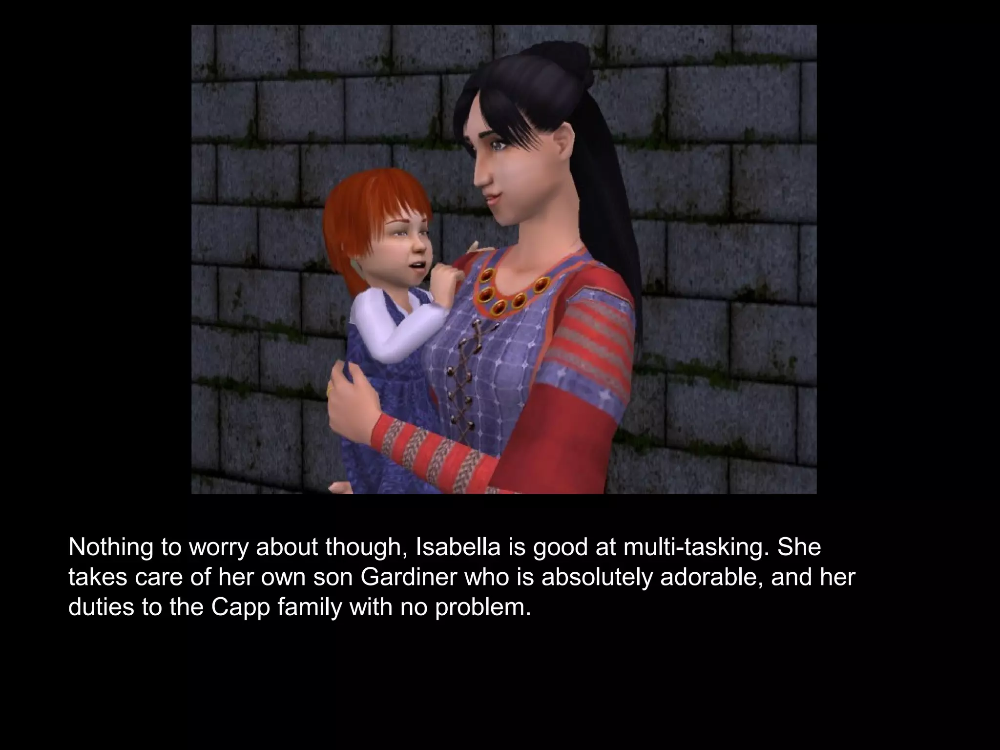 Nothing to worry about though, Isabella is good at multi-tasking. She
takes care of her own son Gardiner who is absolutely adorable, and her
duties to the Capp family with no problem.
 