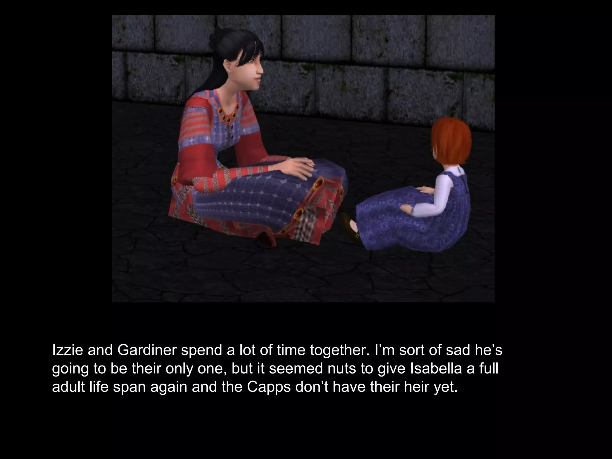 Izzie and Gardiner spend a lot of time together. I’m sort of sad he’s
going to be their only one, but it seemed nuts to give Isabella a full
adult life span again and the Capps don’t have their heir yet.
 