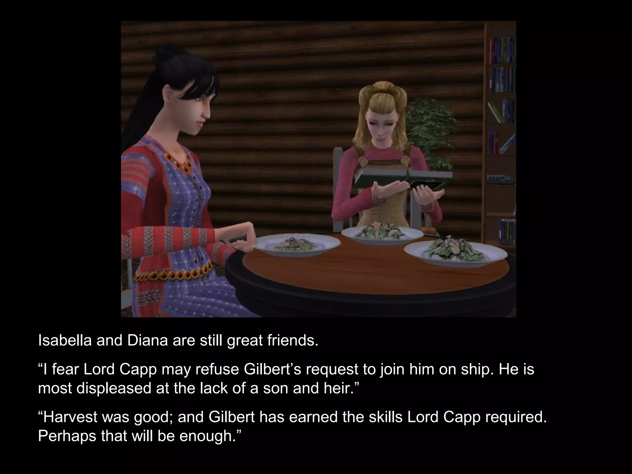 Isabella and Anne are still great friends.
“I fear Lord Capp may refuse Gilbert’s request to join him on ship. He is
most displeased at the lack of a son and heir.”
“Harvest was good; and Gilbert has earned the skills Lord Capp required.
Perhaps that will be enough.”
 