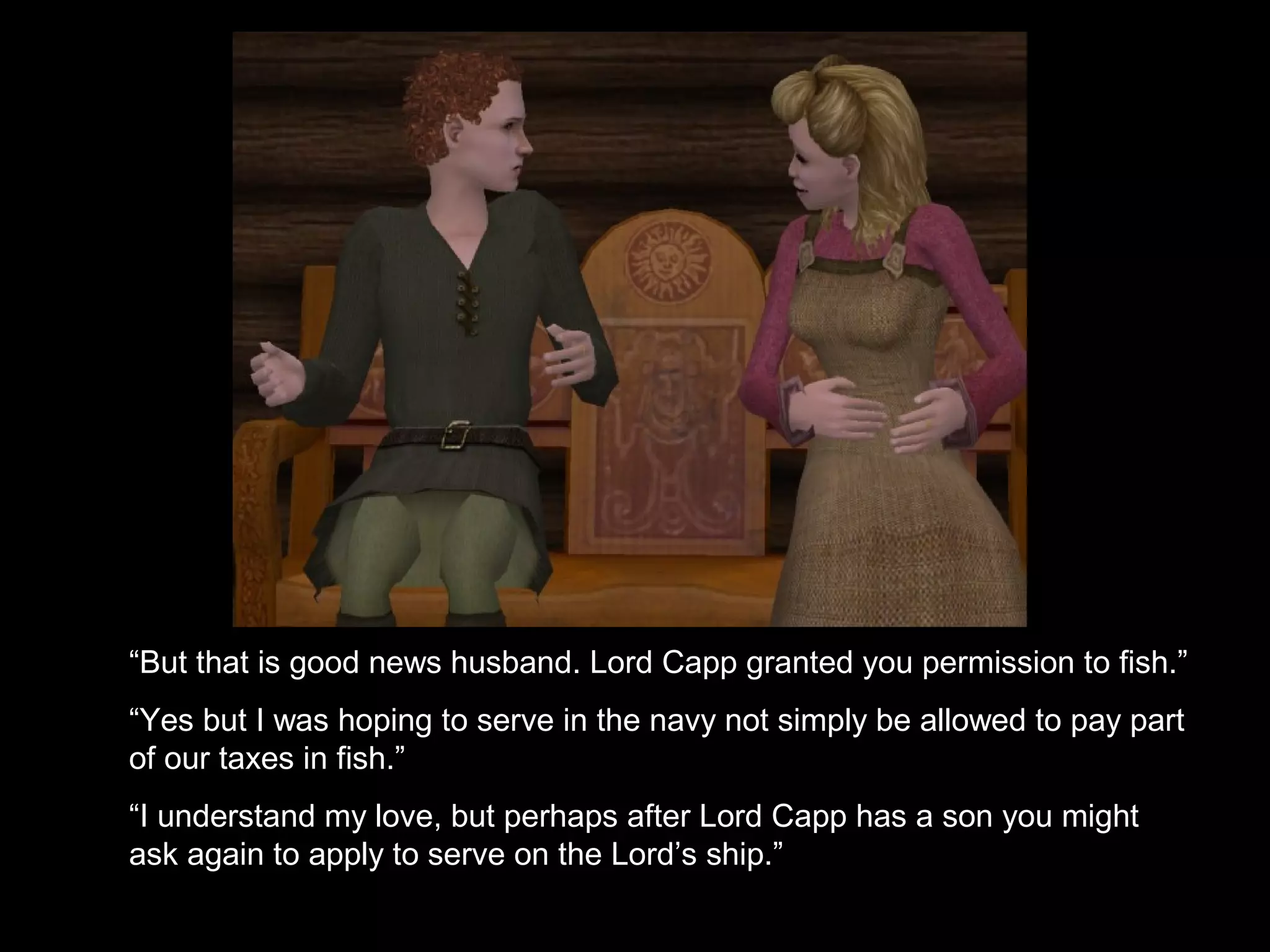 “But that is good news husband. Lord Capp granted you permission to fish.”
“Yes but I was hoping to serve in the navy not simply be allowed to pay part
of our taxes in fish.”
“I understand my love, but perhaps after Lord Capp has a son you might
ask again to apply to serve on the Lord’s ship.”
 