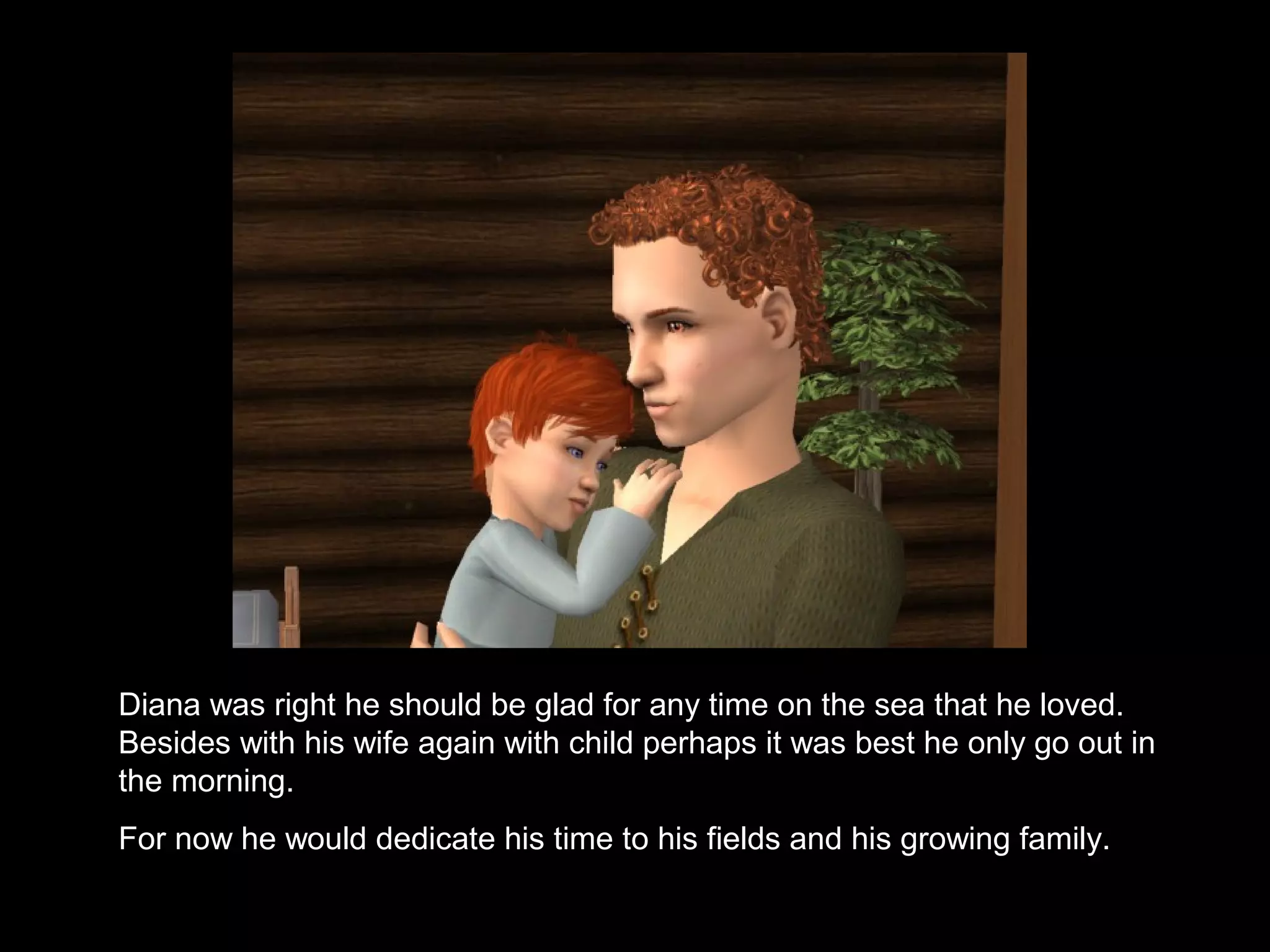 Anne was right he should be glad for any time on the sea that he loved.
Besides with his wife again with child perhaps it was best he only go out in
the morning.
For now he would dedicate his time to his fields and his growing family.
 