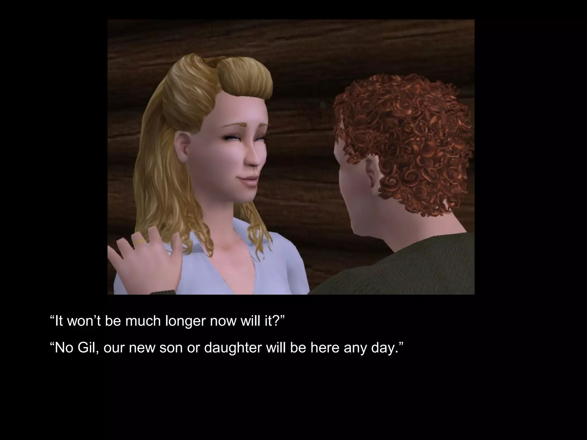 “It won’t be much longer now will it?”
“No Gil, our new son or daughter will be here any day.”
 