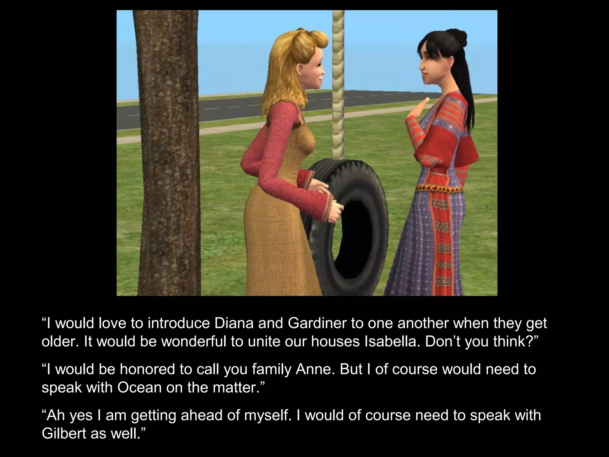 “I would love to introduce Diana and Gardiner to one another when they get
older. It would be wonderful to unite our houses Isabella. Don’t you think?”
“I would be honored to call you family Anne. But I of course would need to
speak with Ocean on the matter.”
“Ah yes I am getting ahead of myself. I would of course need to speak with
Gilbert as well.”
 
