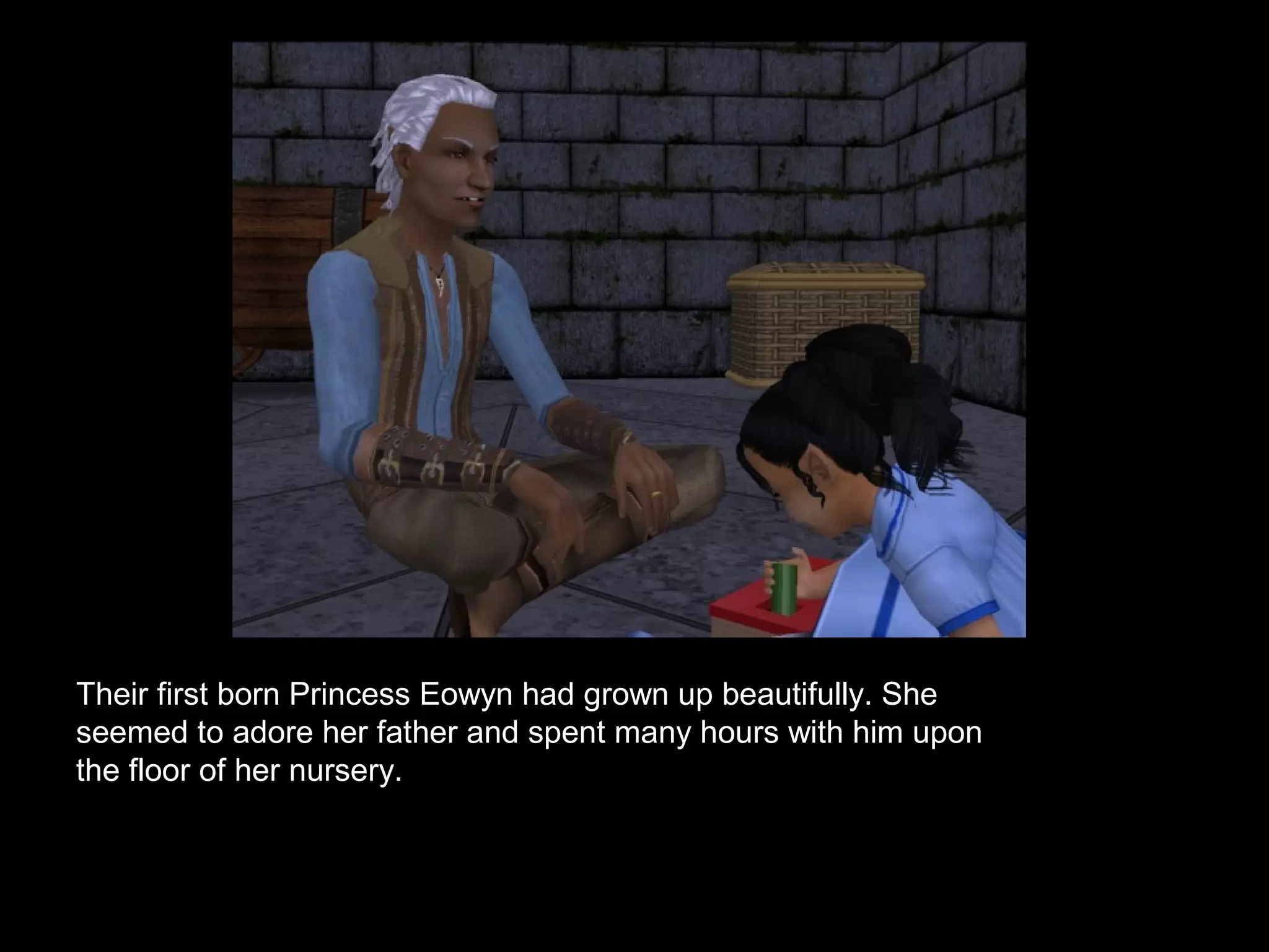 Their first born Princess Eowyn had grown up beautifully. She
seemed to adore her father and spent many hours with him upon
the floor of her nursery.
 