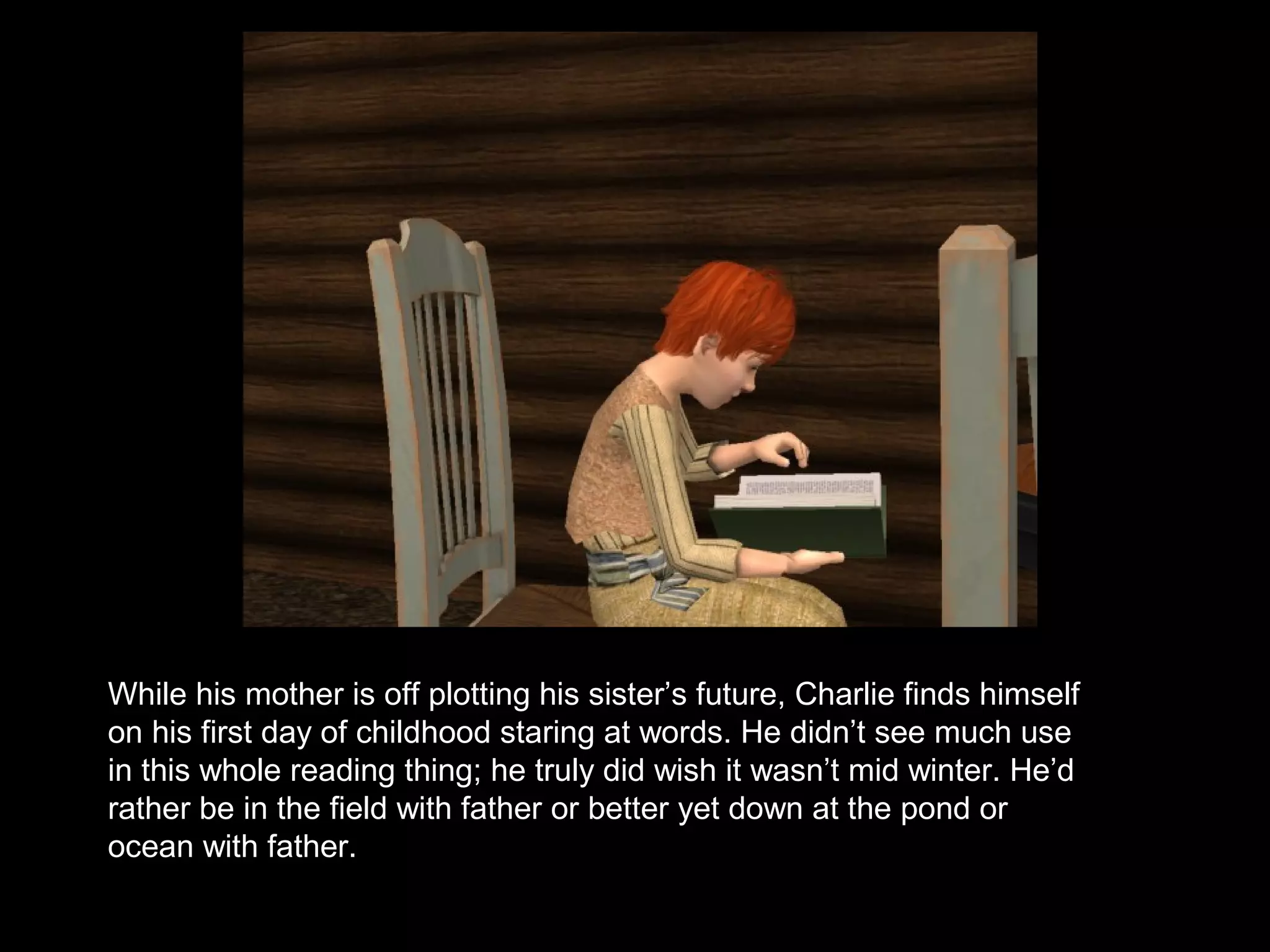 While his mother is off plotting his sister’s future, Charlie finds himself
on his first day of childhood staring at words. He didn’t see much use
in this whole reading thing; he truly did wish it wasn’t mid winter. He’d
rather be in the field with father or better yet down at the pond or
ocean with father.
 