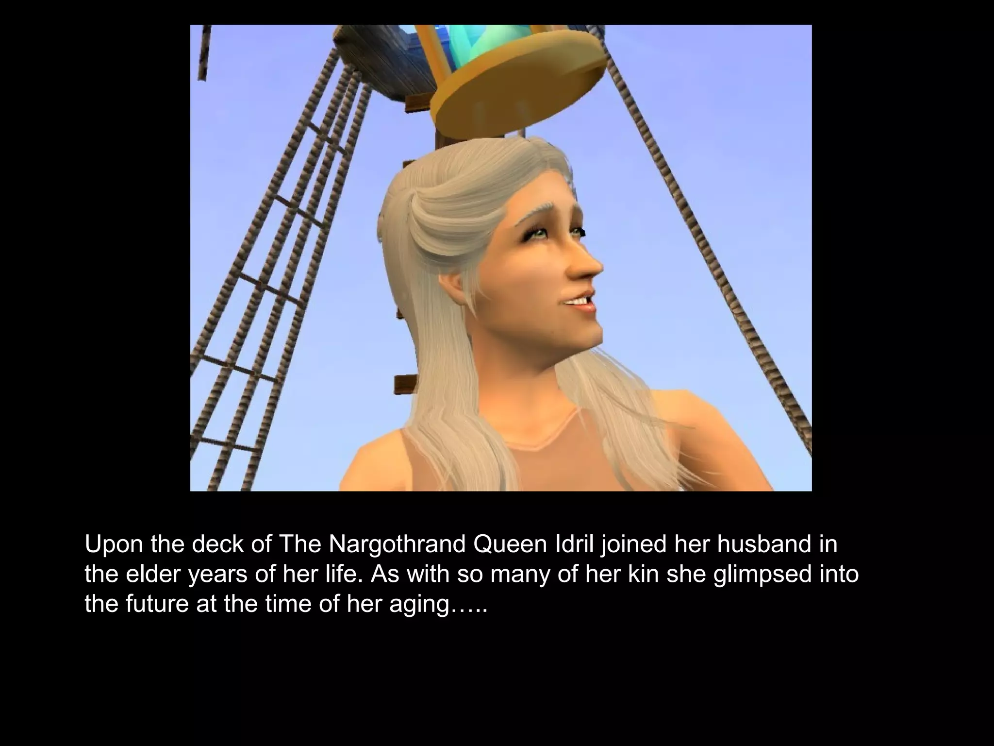 Upon the deck of The Nargothrand Queen Idril joined her husband in
the elder years of her life. As with so many of her kin she glimpsed into
the future at the time of her aging…..
 