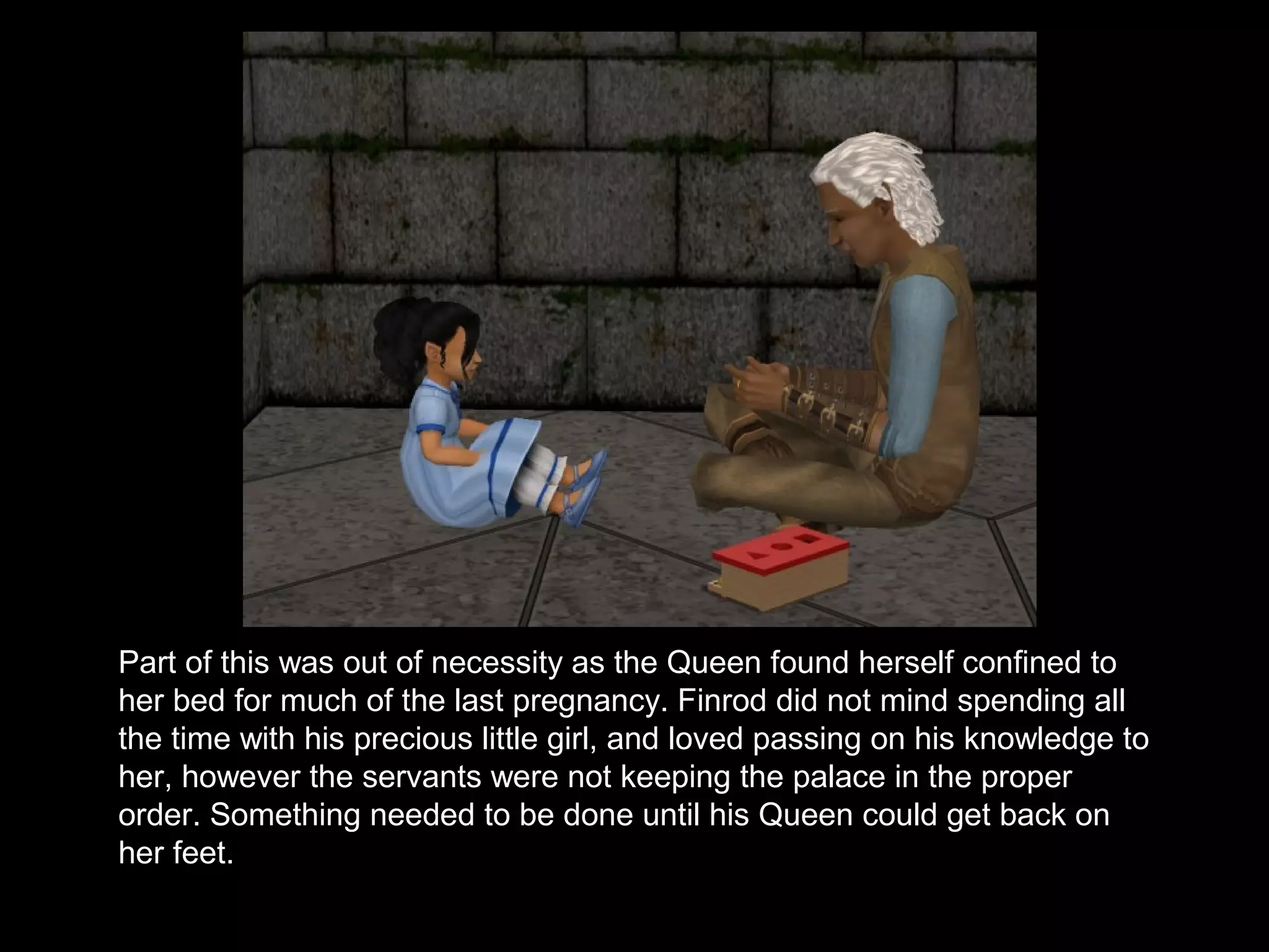 Part of this was out of necessity as the Queen found herself confined to
her bed for much of the last pregnancy. Finrod did not mind spending all
the time with his precious little girl, and loved passing on his knowledge to
her, however the servants were not keeping the palace in the proper
order. Something needed to be done until his Queen could get back on
her feet.
 