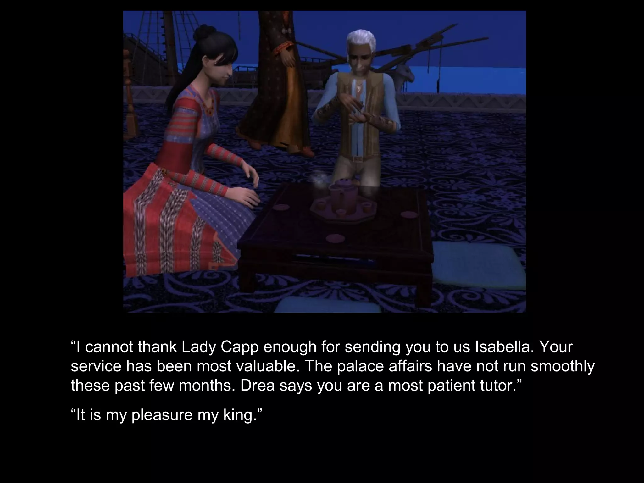 “I cannot thank Lady Capp enough for sending you to us Isabella. Your
service has been most valuable. The palace affairs have not run smoothly
these past few months. Drea says you are a most patient tutor.”
“It is my pleasure my king.”
 