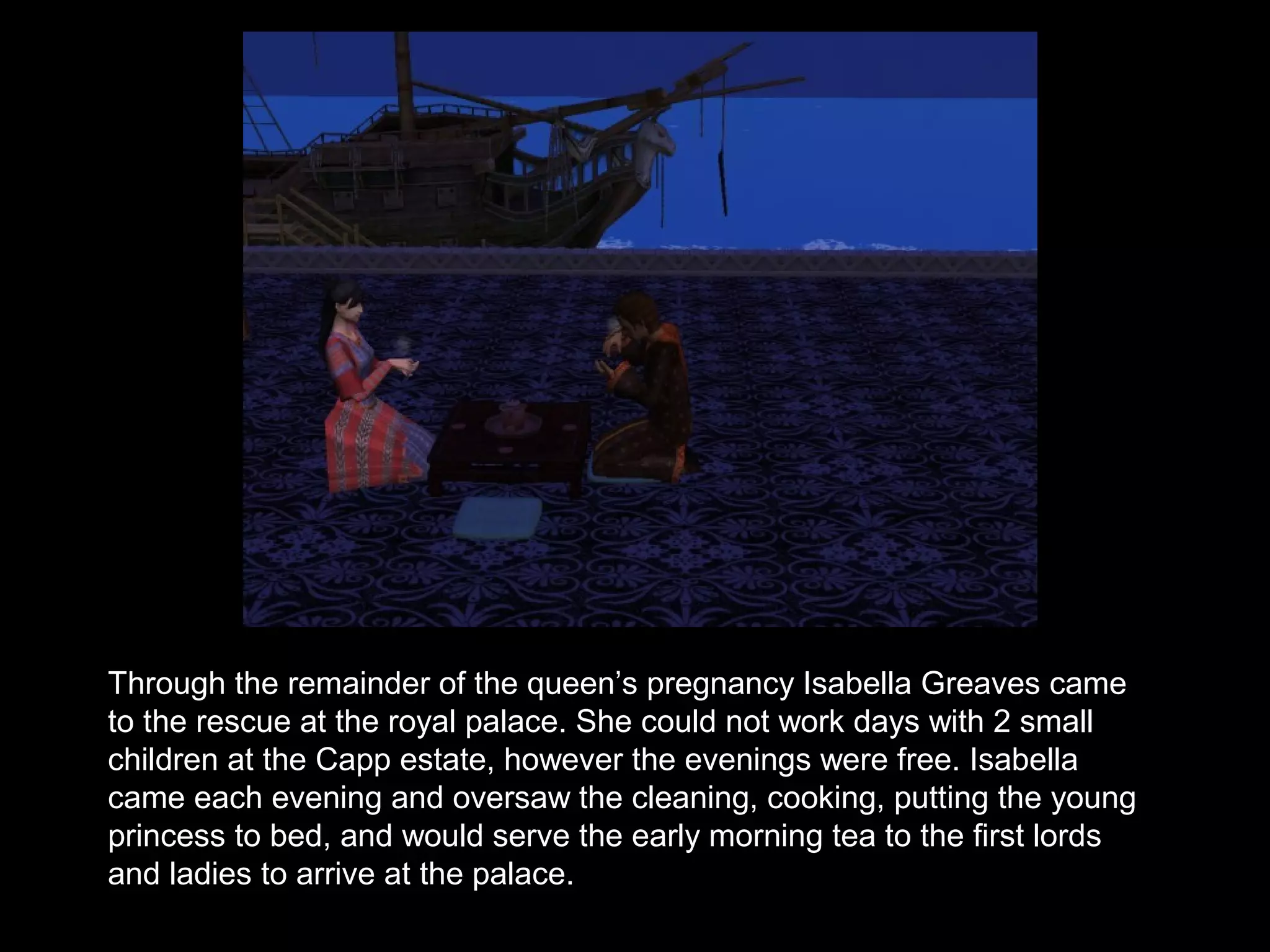 Through the remainder of the queen’s pregnancy Isabella Greaves came
to the rescue at the royal palace. She could not work days with 2 small
children at the Capp estate, however the evenings were free. Isabella
came each evening and oversaw the cleaning, cooking, putting the young
princess to bed, and would serve the early morning tea to the first lords
and ladies to arrive at the palace.
 