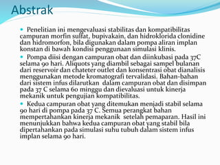 Abstrak
 Penelitian ini mengevaluasi stabilitas dan kompatibilitas
campuran morfin sulfat, bupivakain, dan hidroklorida clonidine
dan hidromorfon, bila digunakan dalam pompa aliran implan
konstan di bawah kondisi penggunaan simulasi klinis.
 Pompa diisi dengan campuran obat dan diinkubasi pada 37C
selama 90 hari. Aliquots yang diambil sebagai sampel bulanan
dari reservoir dan chateter outlet dan konsentrasi obat dianalisis
menggunakan metode kromatografi tervalidasi. Bahan-bahan
dari sistem infus dilarutkan dalam campuran obat dan disimpan
pada 37 C selama 60 minggu dan dievaluasi untuk kinerja
mekanik untuk pengujian kompatibilitas.
 Kedua campuran obat yang ditemukan menjadi stabil selama
90 hari di pompa pada 37 C. Semua perangkat bahan
mempertahankan kinerja mekanik setelah pemaparan. Hasil ini
menunjukkan bahwa kedua campuran obat yang stabil bila
dipertahankan pada simulasi suhu tubuh dalam sistem infus
implan selama 90 hari.
 