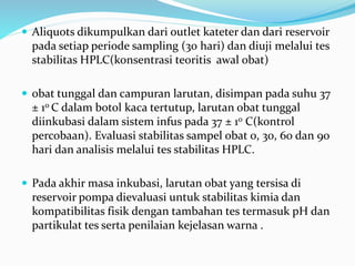  Aliquots dikumpulkan dari outlet kateter dan dari reservoir
pada setiap periode sampling (30 hari) dan diuji melalui tes
stabilitas HPLC(konsentrasi teoritis awal obat)
 obat tunggal dan campuran larutan, disimpan pada suhu 37
± 10 C dalam botol kaca tertutup, larutan obat tunggal
diinkubasi dalam sistem infus pada 37 ± 10 C(kontrol
percobaan). Evaluasi stabilitas sampel obat 0, 30, 60 dan 90
hari dan analisis melalui tes stabilitas HPLC.
 Pada akhir masa inkubasi, larutan obat yang tersisa di
reservoir pompa dievaluasi untuk stabilitas kimia dan
kompatibilitas fisik dengan tambahan tes termasuk pH dan
partikulat tes serta penilaian kejelasan warna .
 
