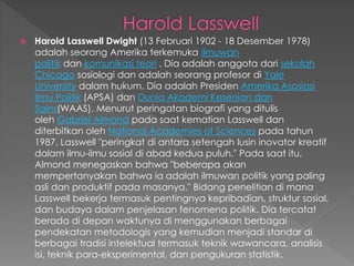  Harold Lasswell Dwight (13 Februari 1902 - 18 Desember 1978)
adalah seorang Amerika terkemuka ilmuwan
politik dan komunikasi teori . Dia adalah anggota dari sekolah
Chicago sosiologi dan adalah seorang profesor di Yale
University dalam hukum. Dia adalah Presiden Amerika Asosiasi
Ilmu Politik (APSA) dan Dunia Akademi Kesenian dan
Sains(WAAS). Menurut peringatan biografi yang ditulis
oleh Gabriel Almond pada saat kematian Lasswell dan
diterbitkan oleh National Academies of Sciences pada tahun
1987, Lasswell "peringkat di antara setengah lusin inovator kreatif
dalam ilmu-ilmu sosial di abad kedua puluh." Pada saat itu,
Almond menegaskan bahwa "beberapa akan
mempertanyakan bahwa ia adalah ilmuwan politik yang paling
asli dan produktif pada masanya." Bidang penelitian di mana
Lasswell bekerja termasuk pentingnya kepribadian, struktur sosial,
dan budaya dalam penjelasan fenomena politik. Dia tercatat
berada di depan waktunya di menggunakan berbagai
pendekatan metodologis yang kemudian menjadi standar di
berbagai tradisi intelektual termasuk teknik wawancara, analisis
isi, teknik para-eksperimental, dan pengukuran statistik.
 