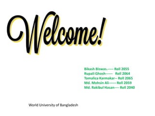 Bikash Biswas.----- Roll 2055
Rupali Ghosh------ Roll 2064
Tomalica Karmakar-- Roll 2065
Md. Mohsin Ali------ Roll 2059
Md. Rakibul Hasan---- Roll 2040
World University of Bangladesh
 