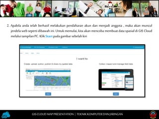 2. Apabila anda telah berhasil melakukan pendaftaran akun dan menjadi anggota , maka akan muncul
jendela web seperti dibawah ini. Untuk memulai, kita akan mencoba membuat data spasial di GIS Cloud
melalui tampilanPC.KlikStart padagambarsebelahkiri
GISCLOUD MAP PRESENTATION | TEKNIKKOMPUTERDAN JARINGAN
 