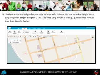 4. Setelah itu akan muncul gambar peta pada halaman web. Perbesar peta dan sesuaikan dengan lokasi
yang diinginkan dengan meng-klik 2 kali pada lokasi yang dimaksud sehingga gambar lokasi menjadi
jelas.Sepertigambarberikut.
GISCLOUD MAP PRESENTATION | TEKNIKKOMPUTERDAN JARINGAN
 