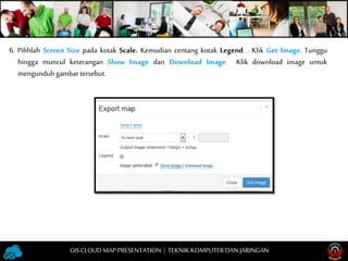 6. Pilihlah Screen Size pada kotak Scale. Kemudian centang kotak Legend. . Klik Get Image. Tunggu
hingga muncul keterangan Show Image dan Download Image. Klik download image untuk
mengunduhgambartersebut.
GISCLOUD MAP PRESENTATION | TEKNIKKOMPUTERDAN JARINGAN
 