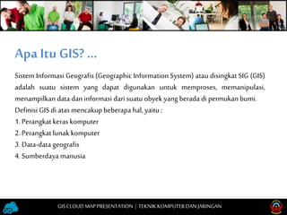 Sistem Informasi Geografis (Geographic Information System) atau disingkat SIG (GIS)
adalah suatu sistem yang dapat digunakan untuk memproses, memanipulasi,
menampilkan data dan informasi darisuatu obyek yang berada di permukan bumi.
Definisi GIS di atas mencakup beberapa hal, yaitu :
1. Perangkat keraskomputer
2. Perangkat lunak komputer
3. Data-data geografis
4. Sumberdaya manusia
Apa Itu GIS? …
GISCLOUD MAP PRESENTATION | TEKNIKKOMPUTERDAN JARINGAN
 