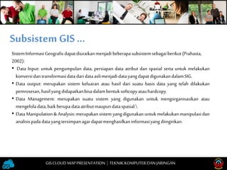 SistemInformasiGeografis dapatdiuraikanmenjadi beberapasubsistemsebagai berikut(Prahasta,
2002):
• Data Input: untuk pengumpulan data, persiapan data atribut dan spasial serta untuk melakukan
konversidantransformasidatadaridataasli menjadidatayangdapatdigunakandalamSIG.
• Data output: merupakan sistem keluaran atau hasil dari suatu basis data yang telah dilakukan
pemrosesan,hasilyangdidapatkanbisa dalambentuksoftcopyatauhardcopy.
• Data Management: merupakan suatu sistem yang digunakan untuk mengorganisasikan atau
mengelola data,baikberupadataatributmaupun dataspasial.
• Data Manipulation & Analysis: merupakan sistem yang digunakan untuk melakukan manipulasi dan
analisispadadatayangtersimpanagardapatmenghasilkaninformasiyangdiinginkan.
Subsistem GIS …
GISCLOUD MAP PRESENTATION | TEKNIKKOMPUTERDAN JARINGAN
 