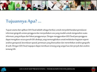 TujuanutamadariaplikasiGIS Cloudadalahsebagai berikut;untukmenyederhanakanpertukaran
informasigeografis antarapengguna danmenyediakancarayangmudahuntukmenganalisissuatu
informasi,yangterlepasdarilokasipenggunanya.DenganmenggunakanGIS Cloud parapengguna
dapatmengaksessecarapenuhGIS desktop,yangmemungkinkanuntukmelakukankegiatanseperti
analisisgeospasial,kecerdasanspasial,pemetaanyangdisesuaikandanmenerbitkananalisisgeografis
di web.DenganGIS Cloudsiapapundapatmembuatrentangyangsangatluasdariproyekdananalisis
tentangGIS.
Tujuannya Apa?…
GISCLOUD MAP PRESENTATION | TEKNIKKOMPUTERDAN JARINGAN
 