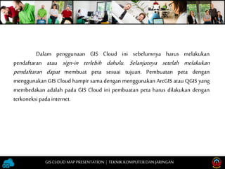 Dalam penggunaan GIS Cloud ini sebelumnya harus melakukan
pendaftaran atau sign-in terlebih dahulu. Selanjutnya setelah melakukan
pendaftaran dapat membuat peta sesuai tujuan. Pembuatan peta dengan
menggunakan GIS Cloud hampir sama dengan menggunakan ArcGIS atau QGIS yang
membedakan adalah pada GIS Cloud ini pembuatan peta harus dilakukan dengan
terkoneksi pada internet.
GISCLOUD MAP PRESENTATION | TEKNIKKOMPUTERDAN JARINGAN
 