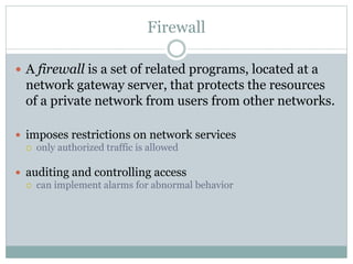 Firewall
 A firewall is a set of related programs, located at a
network gateway server, that protects the resources
of a private network from users from other networks.
 imposes restrictions on network services
 only authorized traffic is allowed
 auditing and controlling access
 can implement alarms for abnormal behavior
 