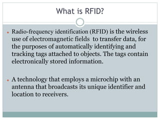 What is RFID?
 Radio-frequency identification (RFID) is the wireless
use of electromagnetic fields to transfer data, for
the purposes of automatically identifying and
tracking tags attached to objects. The tags contain
electronically stored information.
 A technology that employs a microchip with an
antenna that broadcasts its unique identifier and
location to receivers.
 